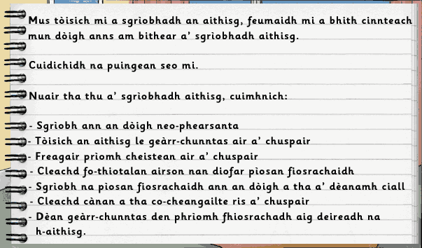Mus tòisich mi a sgìobhadh an aithisg, feumaidh mi a bhith cinnteach mun dòigh anns am bithear a' sgrìobhadh aithisg.  Cuidichidh na puingean seo mi.  Nuair tha thu a' sgrìobhadh aithisg, cuimhnich: Sgrìobh ann an dòigh neo-phearsanta; Tòisich an aithisg le geàrr-chunntas air a' chuspair; Freagair prìomh cheistean air a' chuspair; Cleachd fo-thiotalan airson nan diofar pìosan fiosrachaidh; Sgrìobh na pìosan fiosrachaidh ann an dòigh a tha a' dèanamh ciall; Cleachd cànan a tha co-cheangailte ris a' chuspair; Dèan geàrr-chunntas den phrìomh fhiosrachadh aig deireadh na h-aithisg.