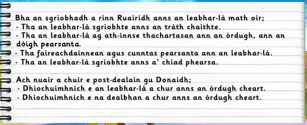 Bha an sgrìobhadh a rinn Ruairidh anns an leabhar-là math oir: a)tha an leabhar-là sgrìobhte anns an tràth chaithte b)tha an leabhar-là ag ath-innse thachartasan ann an òrdugh, ann an dòigh pearsanta c)tha faireachdainnean agus cunntas pearsanta ann an leabhar-là d)tha an leabhar-là sgrìobhte anns a' chiad phearsa.    Ach nuair a chuir e post-dealain gu Donaidh: a)dhiochuimhnich e an leabhar-là a chur anns an òrdugh cheart b)dhiochuimhnich e na dealbhan a chur anns an òrdugh cheart.